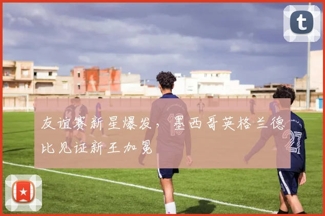 友谊赛新星爆发,墨西哥英格兰德比见证新王加冕