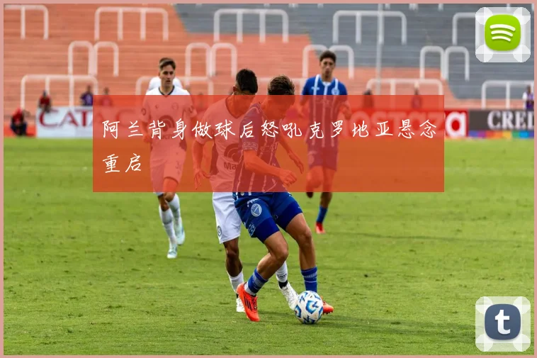阿兰背身做球后怒吼克罗地亚悬念重启