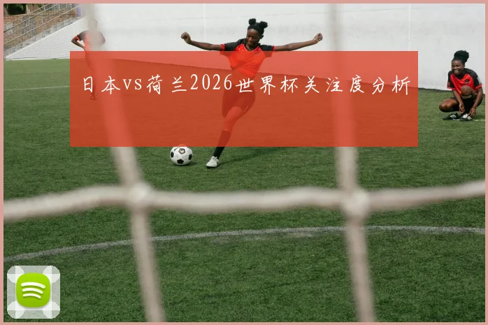 日本vs荷兰2026世界杯关注度分析
