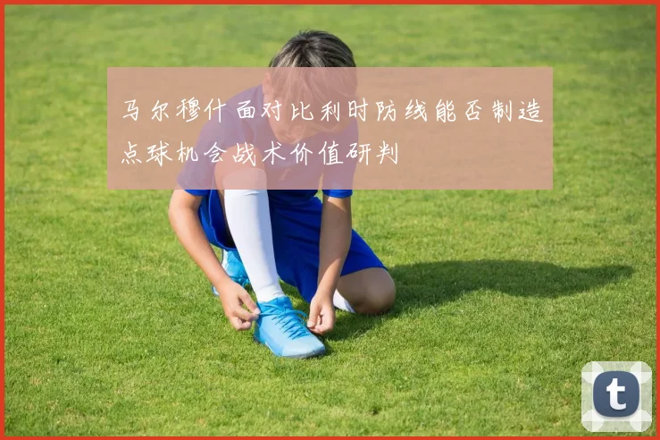 马尔穆什面对比利时防线能否制造点球机会战术价值研判