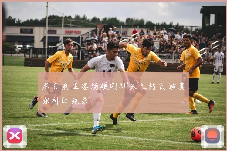 尼日利亚客场硬刚AC米兰格瓦迪奥尔补时绝杀
