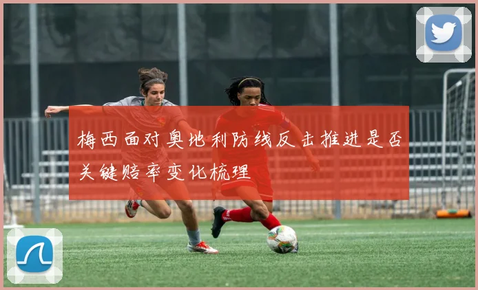 梅西面对奥地利防线反击推进是否关键赔率变化梳理