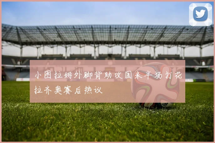 小图拉姆外脚背助攻国米半场打花拉齐奥赛后热议
