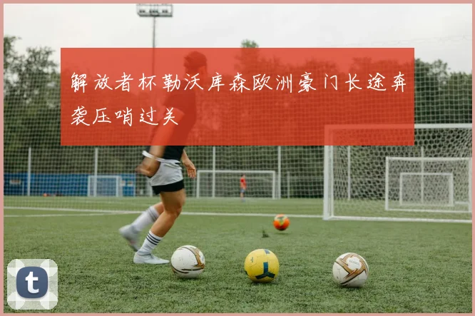 解放者杯勒沃库森欧洲豪门长途奔袭压哨过关