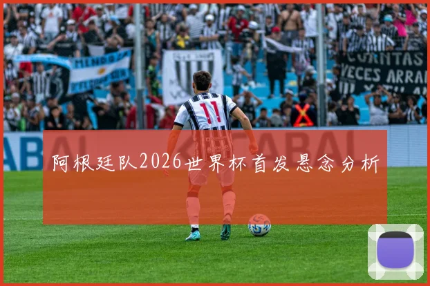 阿根廷队2026世界杯首发悬念分析
