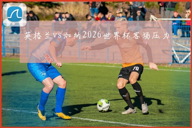 英格兰vs加纳2026世界杯客场压力