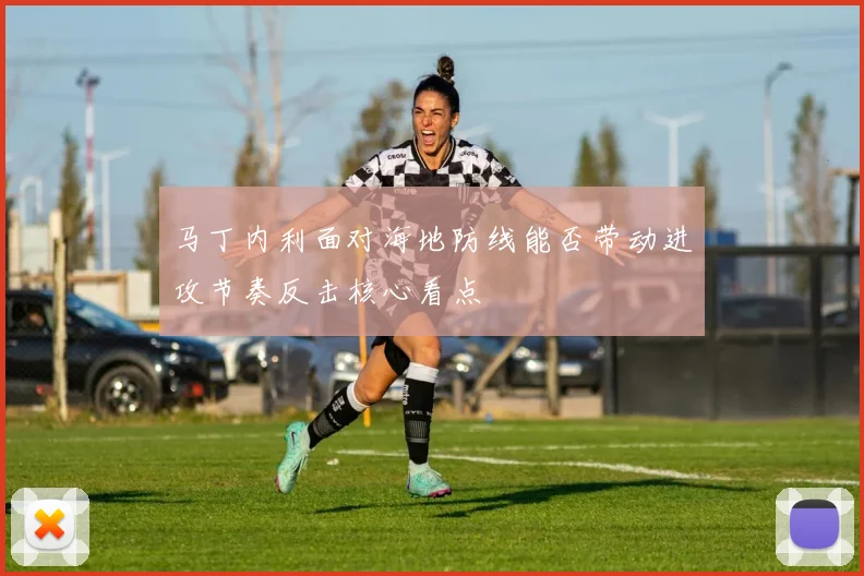 马丁内利面对海地防线能否带动进攻节奏反击核心看点