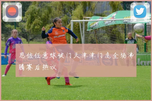 恩佐任意球破门天津津门虎全场沸腾赛后热议