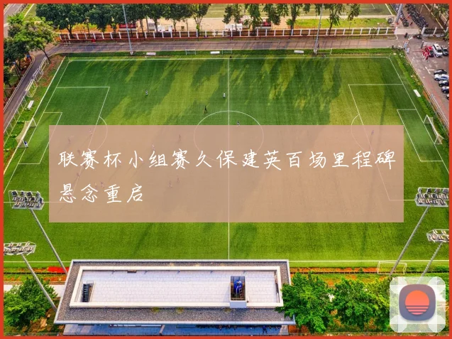 联赛杯小组赛久保建英百场里程碑悬念重启