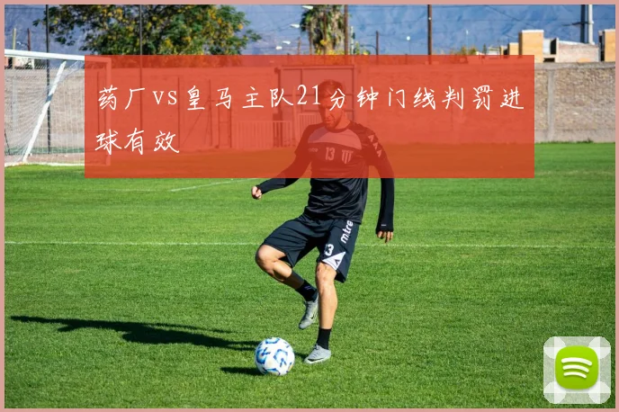 药厂vs皇马主队21分钟门线判罚进球有效
