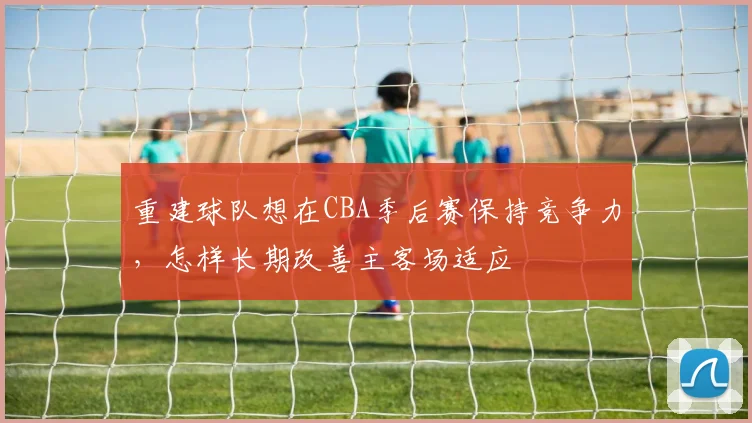 重建球队想在CBA季后赛保持竞争力，怎样长期改善主客场适应