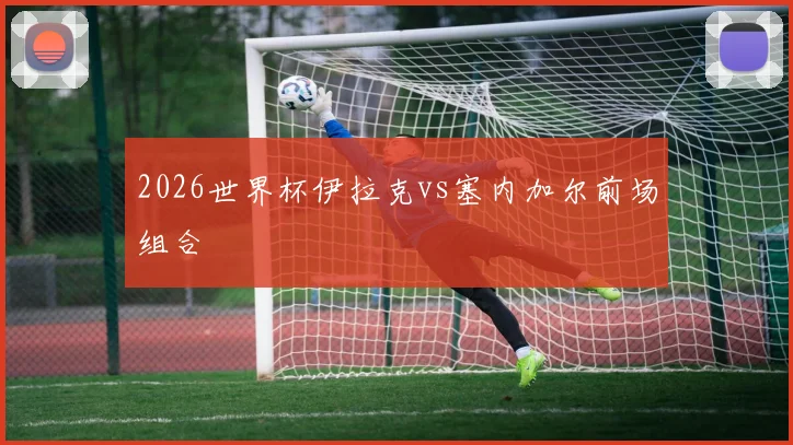 2026世界杯伊拉克vs塞内加尔前场组合