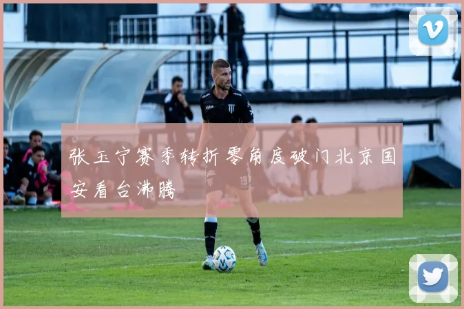 张玉宁赛季转折零角度破门北京国安看台沸腾