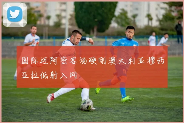 国际迈阿密客场硬刚澳大利亚穆西亚拉低射入网