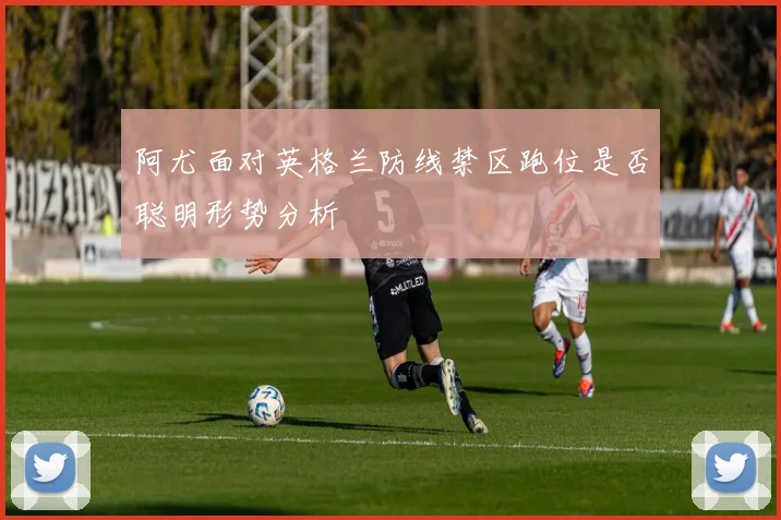 阿尤面对英格兰防线禁区跑位是否聪明形势分析