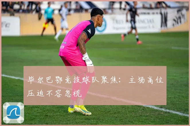 毕尔巴鄂竞技球队聚焦:主场高位压迫不容忽视