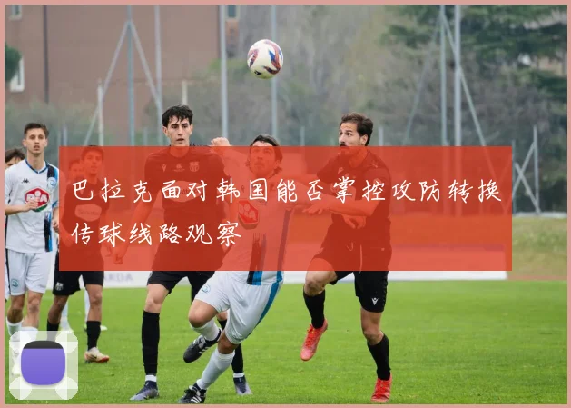 巴拉克面对韩国能否掌控攻防转换传球线路观察