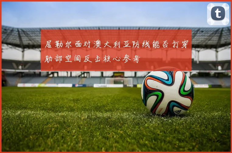 居勒尔面对澳大利亚防线能否打穿肋部空间反击核心参考