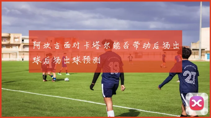 阿坎吉面对卡塔尔能否带动后场出球后场出球预测