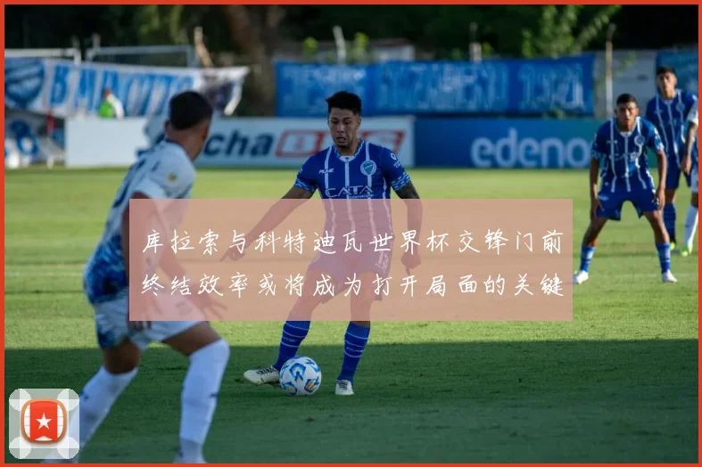 库拉索与科特迪瓦世界杯交锋门前终结效率或将成为打开局面的关键