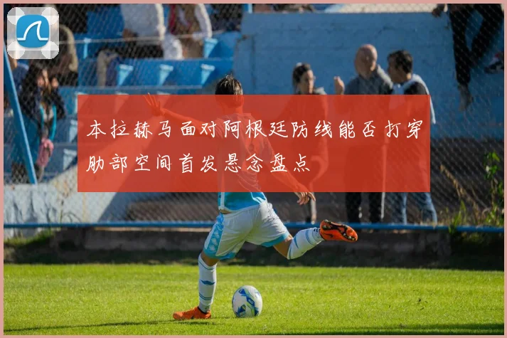本拉赫马面对阿根廷防线能否打穿肋部空间首发悬念盘点