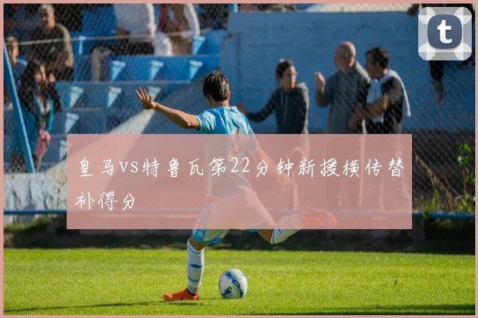 皇马vs特鲁瓦第22分钟新援横传替补得分