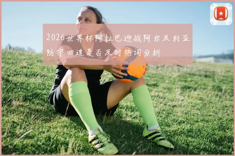 2026世界杯阿拉巴迎战阿尔及利亚防守回追是否及时热词分析