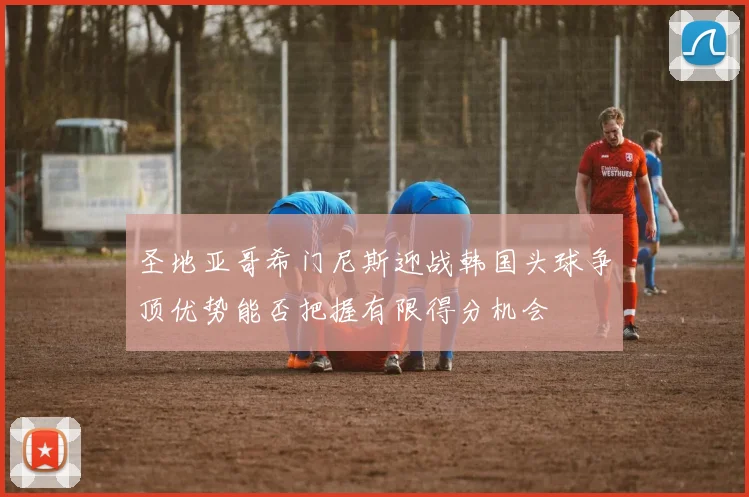 圣地亚哥希门尼斯迎战韩国头球争顶优势能否把握有限得分机会