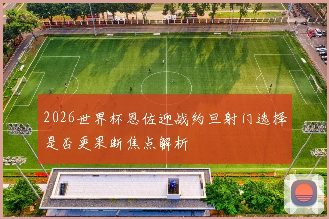 2026世界杯恩佐迎战约旦射门选择是否更果断焦点解析