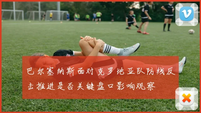 巴尔塞纳斯面对克罗地亚队防线反击推进是否关键盘口影响观察