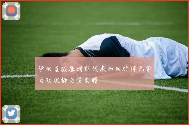 伊纳基威廉姆斯代表加纳对阵巴拿马助攻榜走势前瞻