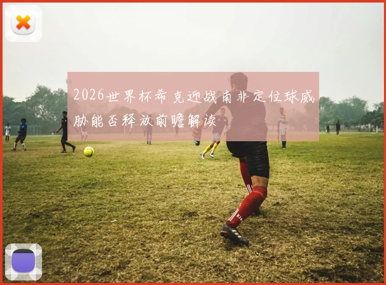2026世界杯希克迎战南非定位球威胁能否释放前瞻解读