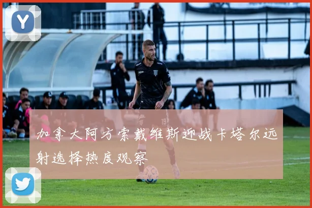加拿大阿方索戴维斯迎战卡塔尔远射选择热度观察