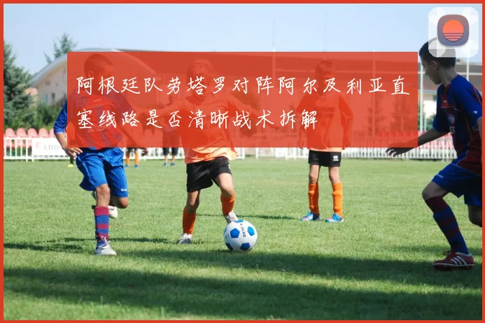 阿根廷队劳塔罗对阵阿尔及利亚直塞线路是否清晰战术拆解